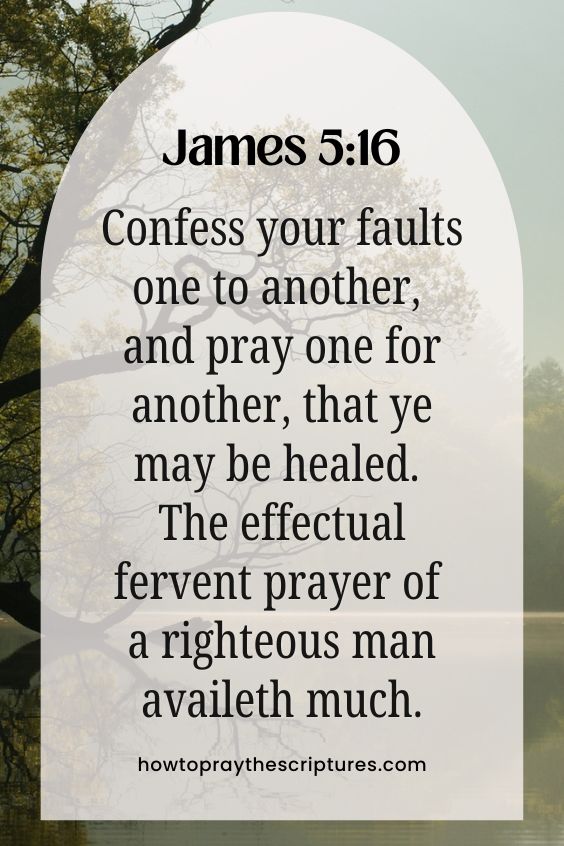 Confess your faults one to another, and pray one for another, that ye may be healed. The effectual fervent prayer of a righteous man availeth much.