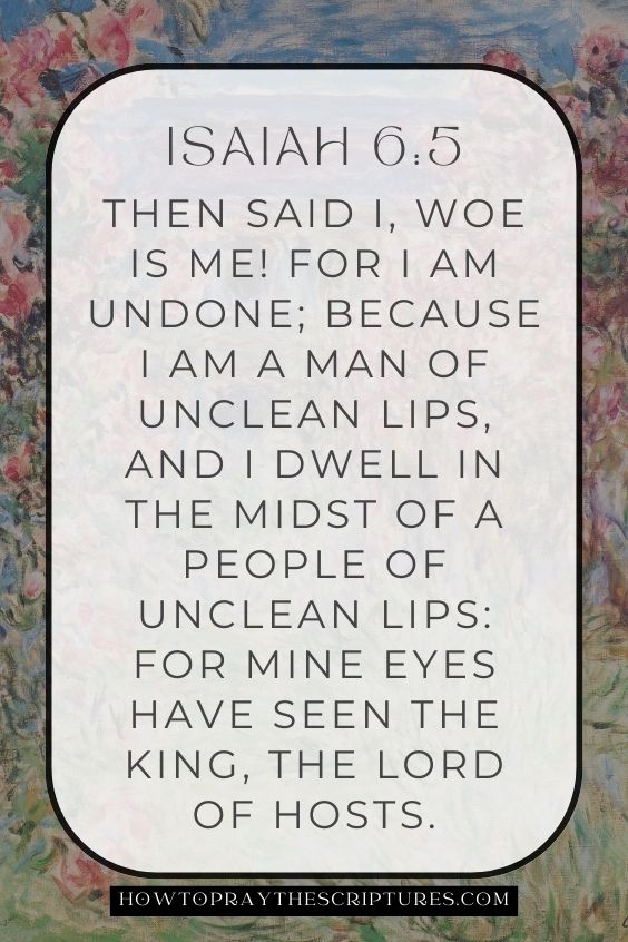 Then said I, Woe is me! for I am undone; because I am a man of unclean lips, and I dwell in the midst of a people of unclean lips: for mine eyes have seen the King, the Lord of hosts.