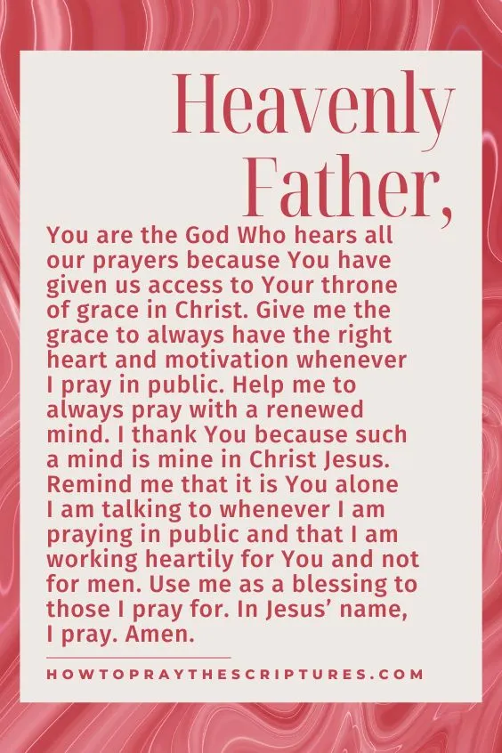 Heavenly Father, You are the God Who hears all our prayers because You have given us access to Your throne of grace in Christ. Give me the grace to always have the right heart and motivation whenever I pray in public. Help me to always pray with a renewed mind. I thank You because such a mind is mine in Christ Jesus. Remind me that it is You alone I am talking to whenever I am praying in public and that I am working heartily for You and not for men. Use me as a blessing to those I pray for. In Jesus’ name, I pray. Amen.