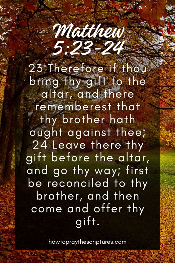 Matthew 5:23-2423 Therefore if thou bring thy gift to the altar, and there rememberest that thy brother hath ought against thee; 24 Leave there thy gift before the altar, and go thy way; first be reconciled to thy brother, and then come and offer thy gift. 