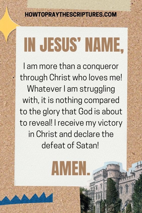 In Jesus’ name, I am more than a conqueror through Christ who loves me! Whatever I am struggling with, it is nothing compared to the glory that God is about to reveal! I receive my victory in Christ and declare the defeat of Satan! Amen.