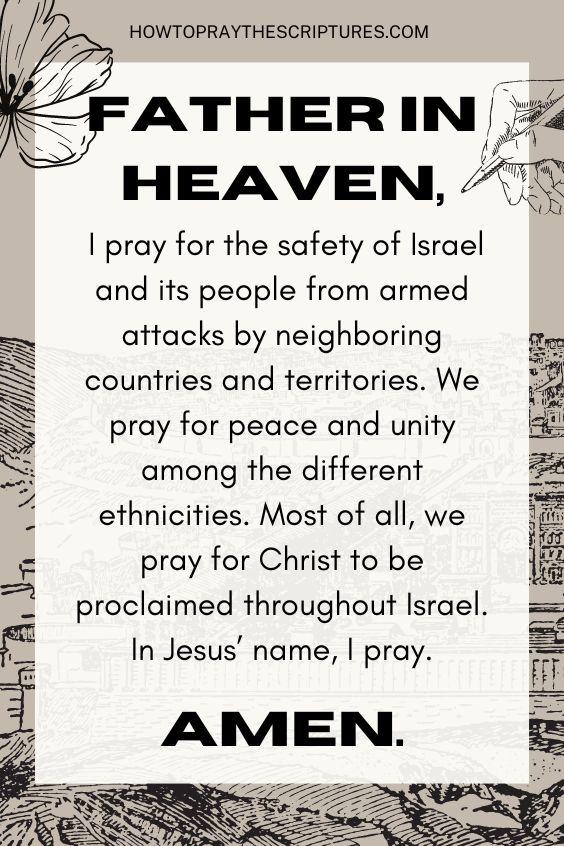 Father in heaven, I pray for the safety of Israel and its people from armed attacks by neighboring countries and territories. We pray for peace and unity among the different ethnicities. Most of all, we pray for Christ to be proclaimed throughout Israel. In Jesus’ name, I pray. Amen.