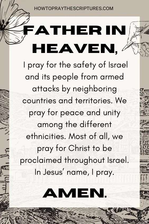 Father in heaven, I pray for the safety of Israel and its people from armed attacks by neighboring countries and territories. We pray for peace and unity among the different ethnicities. Most of all, we pray for Christ to be proclaimed throughout Israel. In Jesus&rsquo; name, I pray. Amen.