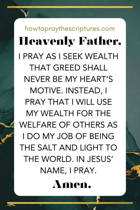 Heavenly Father, I pray as I seek wealth that greed shall never be my heart&rsquo;s motive. Instead, I pray that I will use my wealth for the welfare of others as I do my job of being the salt and light to the world. In Jesus&rsquo; name, I pray. Amen.
