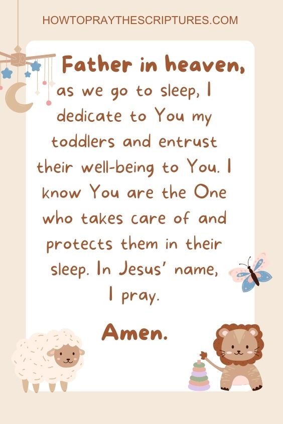 Father in heaven, as we go to sleep, I dedicate to You my toddlers and entrust their well-being to You. I know You are the One who takes care of and protects them in their sleep. In Jesus’ name, I pray. Amen.