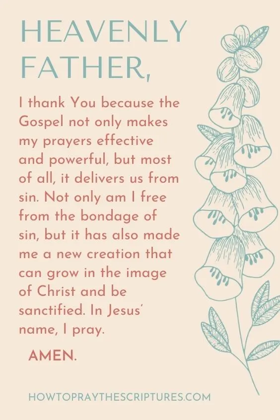 Heavenly Father, I thank You because the Gospel not only makes my prayers effective and powerful, but most of all, it delivers us from sin. Not only am I free from the bondage of sin, but it has also made me a new creation that can grow in the image of Christ and be sanctified. In Jesus’ name, I pray. Amen.