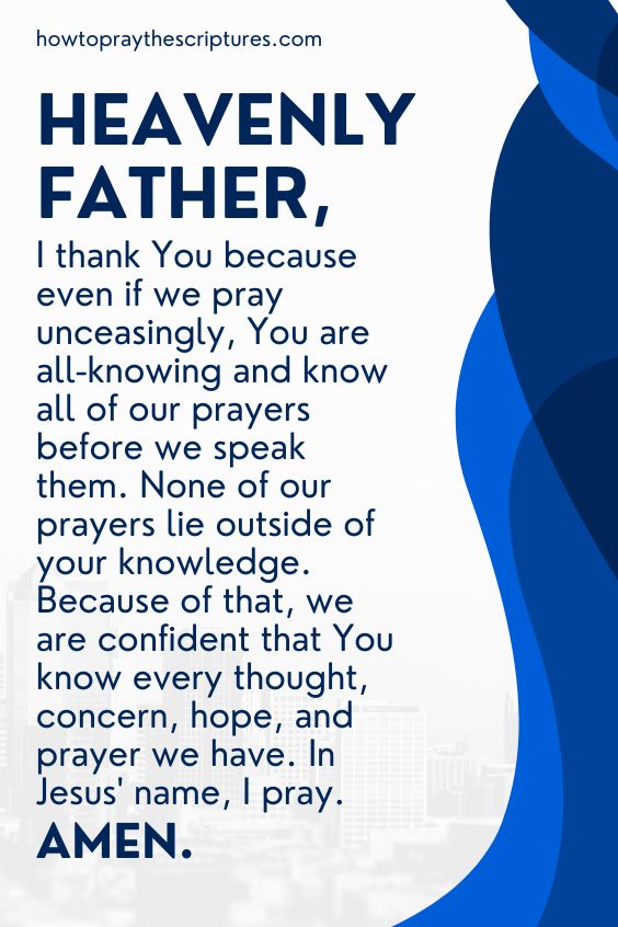 Heavenly Father, I thank You because even if we pray unceasingly, You are all-knowing and know all of our prayers before we speak them. None of our prayers lie outside of your knowledge. Because of that, we are confident that You know every thought, concern, hope, and prayer we have. In Jesus' name, I pray. Amen.