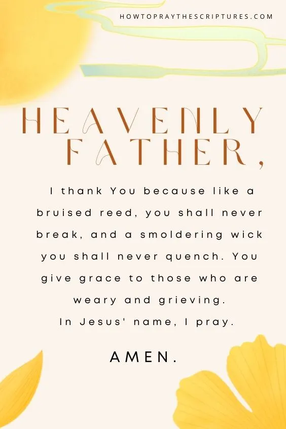 Heavenly Father, I thank You because like a bruised reed, you shall never break, and a smoldering wick you shall never quench. You give grace to those who are weary and grieving. In Jesus' name, I pray. Amen.
