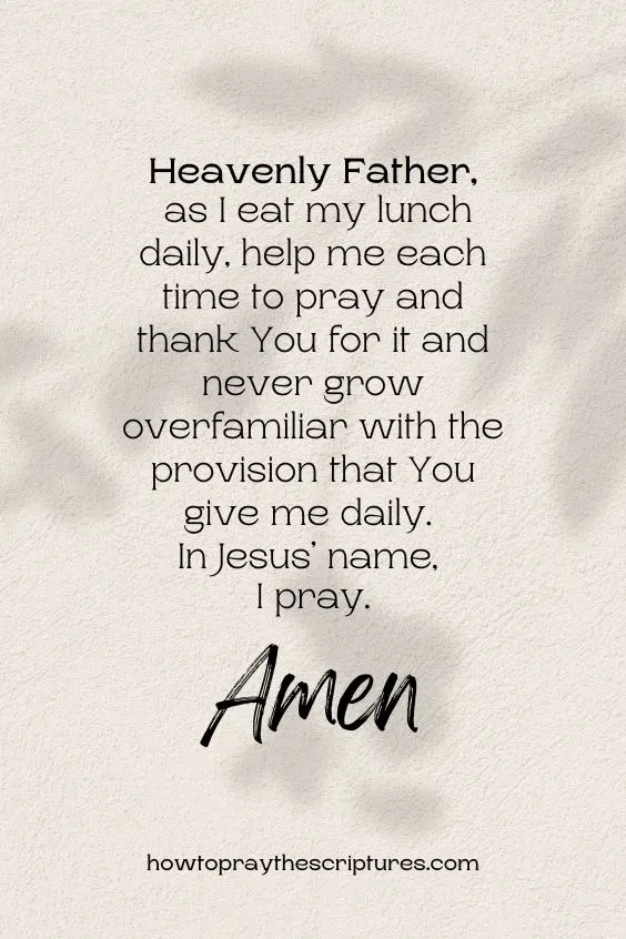Heavenly Father, as I eat my lunch daily, help me each time to pray and thank You for it and never grow overfamiliar with the provision that You give me daily. In Jesus&rsquo; name, I pray. Amen.