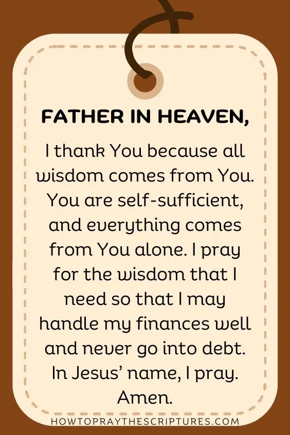 Father in heaven, I thank You because all wisdom comes from You. You are self-sufficient, and everything comes from You alone. I pray for the wisdom that I need so that I may handle my finances well and never go into debt. In Jesus&rsquo; name, I pray. Amen.