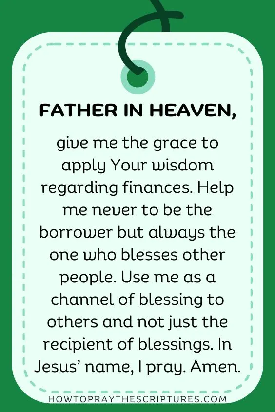 Father in heaven, give me the grace to apply Your wisdom regarding finances. Help me never to be the borrower but always the one who blesses other people. Use me as a channel of blessing to others and not just the recipient of blessings. In Jesus&rsquo; name, I pray. Amen.