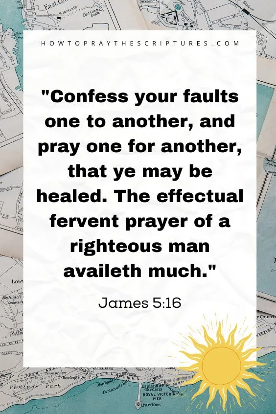 Confess your faults one to another, and pray one for another, that ye may be healed. The effectual fervent prayer of a righteous man availeth much. James 5:16