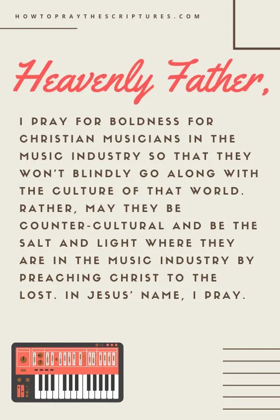 Heavenly Father, I pray for boldness for Christian musicians in the music industry so that they won&rsquo;t blindly go along with the culture of that world. Rather, may they be counter-cultural and be the salt and light where they are in the music industry by preaching Christ to the lost. In Jesus&rsquo; name, I pray. Amen.