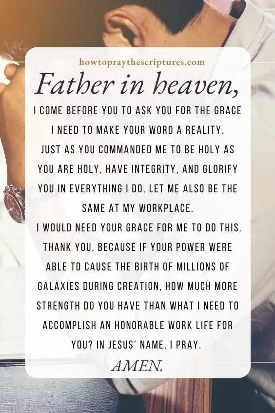 Father in heaven, I come before You to ask You for the grace I need to make Your Word a reality. Just as You commanded me to be holy as You are holy, have integrity, and glorify You in everything I do, let me also be the same at my workplace. I would need Your grace for me to do this. Thank You, because if Your power were able to cause the birth of millions of galaxies during Creation, how much more strength do You have than what I need to accomplish an honorable work life for You? In Jesus&rsquo; name, I pray. Amen.