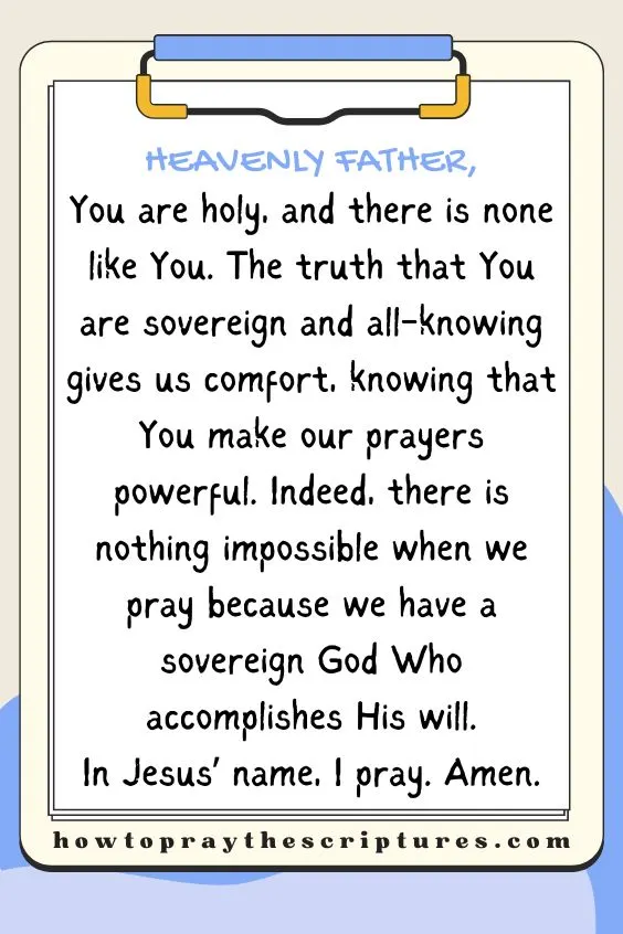 Heavenly Father, You are holy, and there is none like You. The truth that You are sovereign and all-knowing gives us comfort, knowing that You make our prayers powerful. Indeed, there is nothing impossible when we pray because we have a sovereign God Who accomplishes His will. In Jesus&rsquo; name, I pray. Amen.