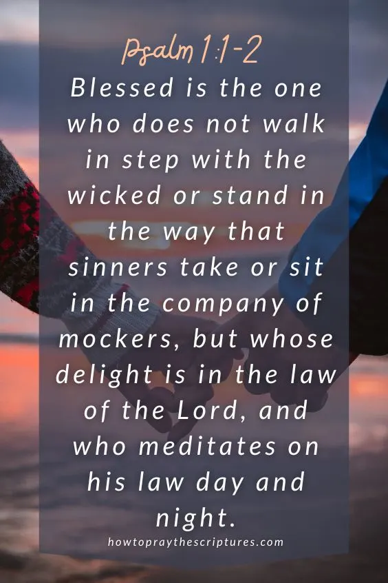 Blessed is the one who does not walk in step with the wicked or stand in the way that sinners take or sit in the company of mockers, but whose delight is in the law of the Lord, and who meditates on his law day and night. Psalm 1:1-2