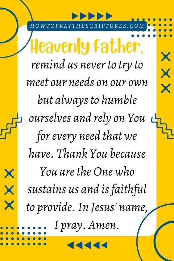 Heavenly Father, remind us never to try to meet our needs on our own but always to humble ourselves and rely on You for every need that we have. Thank You because You are the One who sustains us and is faithful to provide. In Jesus' name, I pray. Amen.
