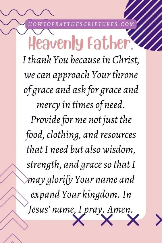 Heavenly Father, I thank You because in Christ, we can approach Your throne of grace and ask for grace and mercy in times of need. Provide for me not just the food, clothing, and resources that I need but also wisdom, strength, and grace so that I may glorify Your name and expand Your kingdom. In Jesus' name, I pray. Amen.