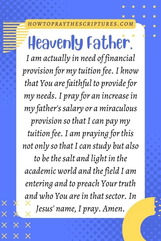 Heavenly Father, I am actually in need of financial provision for my tuition fee. I know that You are faithful to provide for my needs. I pray for an increase in my father's salary or a miraculous provision so that I can pay my tuition fee. I am praying for this not only so that I can study but also to be the salt and light in the academic world and the field I am entering and to preach Your truth and who You are in that sector. In Jesus' name, I pray. Amen.