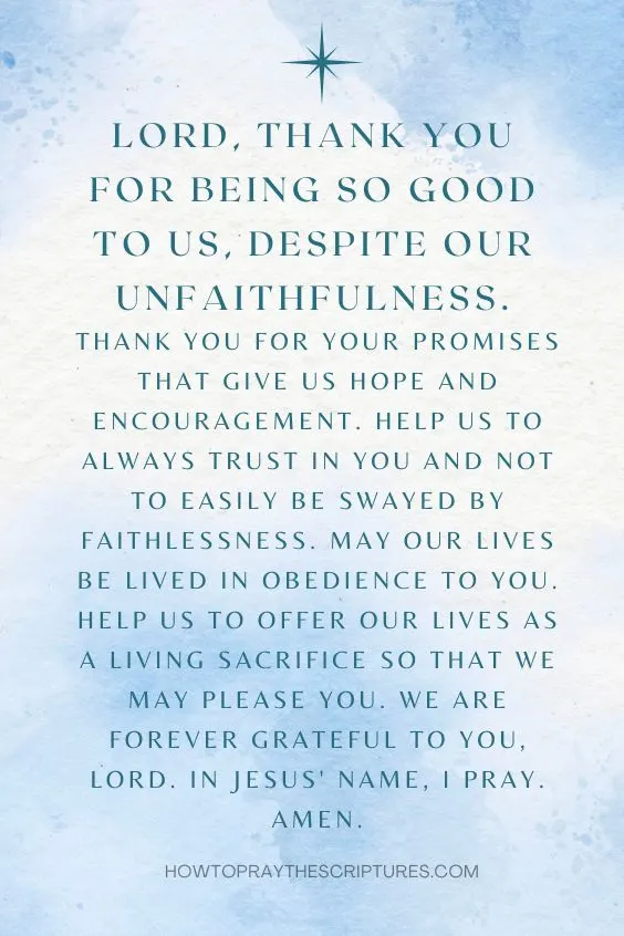 Lord, thank you for being so good to us, despite our unfaithfulness. Thank you for your promises that give us hope and encouragement. Help us to always trust in you and not to easily be swayed by faithlessness. May our lives be lived in obedience to you. Help us to offer our lives as a living sacrifice so that we may please you. We are forever grateful to you, Lord. In Jesus' name, I pray. Amen!