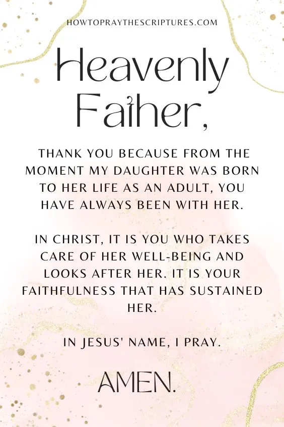 Heavenly Father, thank You because from the moment my daughter was born to her life as an adult, You have always been with her. In Christ, it is You who takes care of her well-being and looks after her. It is Your faithfulness that has sustained her. In Jesus' name, I pray. Amen.