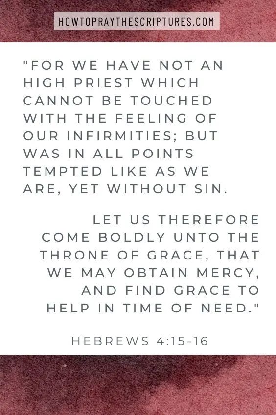 For we have not an high priest which cannot be touched with the feeling of our infirmities; but was in all points tempted like as we are, yet without sin. Let us therefore come boldly unto the throne of grace, that we may obtain mercy, and find grace to help in time of need. Hebrews 4:15-16