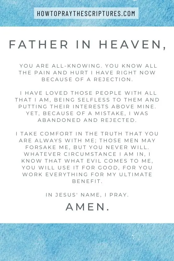 Heavenly Father, You are all-knowing. You know all the pain and hurt I have right now because of a rejection. I have loved those people with all that I am, being selfless to them and putting their interests above mine. Yet, because of a mistake, I was abandoned and rejected. I take comfort in the truth that You are always with me; those men may forsake me, but You never will. Whatever circumstance I am in, I know that what evil comes to me, You will use it for good, for You work everything for my ultimate benefit. In Jesus' name, I pray. Amen.
