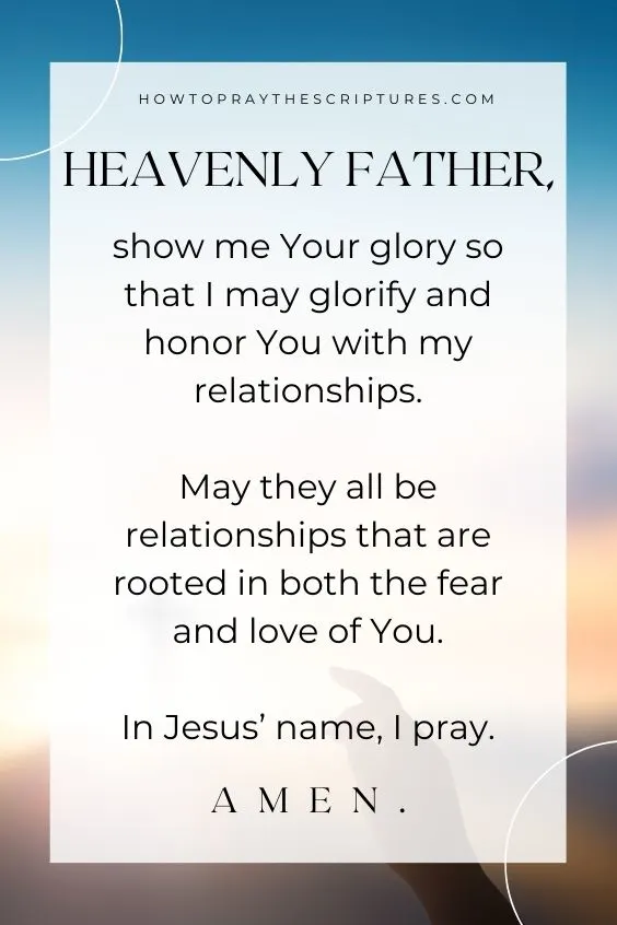 Heavenly Father, show me Your glory so that I may glorify and honor You with my relationships. May they all be relationships that are rooted in both the fear and love of You. In Jesus&rsquo; name, I pray. Amen.