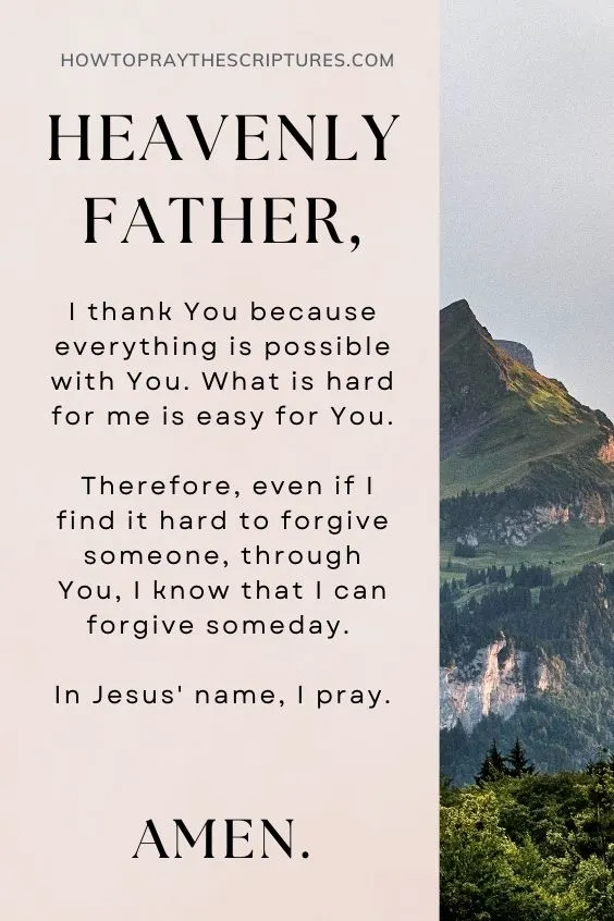Heavenly Father, I thank You because everything is possible with You. What is hard for me is easy for You. Therefore, even if I find it hard to forgive someone, through You, I know that I can forgive someday. In Jesus' name, I pray. Amen.