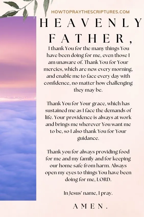 Heavenly Father, I thank You for the many things You have been doing for me, even those I am unaware of. Thank You for Your mercies, which are new every morning, and enable me to face every day with confidence, no matter how challenging they may be. Thank You for Your grace, which has sustained me as I face the demands of life. Your providence is always at work and brings me wherever You want me to be, so I also thank You for Your guidance. Thank you for always providing food for me and my family and for keeping our home safe from harm. Always open my eyes to things You have been doing for me, LORD. In Jesus&rsquo; name, I pray. Amen.