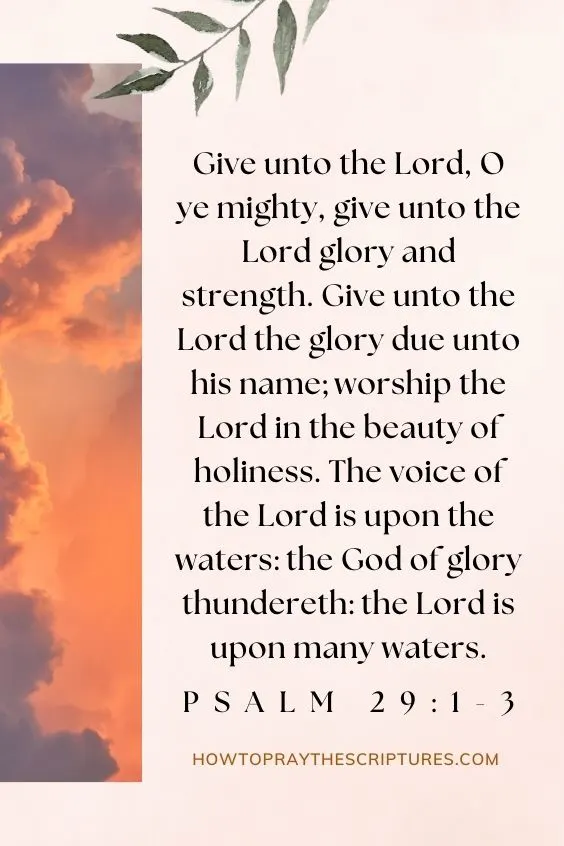Give unto the LORD, O ye mighty, give unto the LORD glory and strength. Give unto the LORD the glory due unto his name; worship the LORD in the beauty of holiness. The voice of the LORD is upon the waters: the God of glory thundereth: the LORD is upon many waters. Psalm 29:1-3