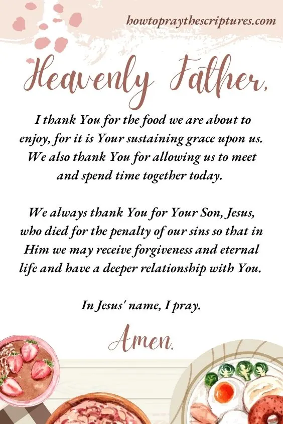 Heavenly Father, I thank You for the food we are about to enjoy, for it is Your sustaining grace upon us. We also thank You for allowing us to meet and spend time together today. We always thank You for Your Son, Jesus, who died for the penalty of our sins so that in Him we may receive forgiveness and eternal life and have a deeper relationship with You. In Jesus' name, I pray. Amen.
