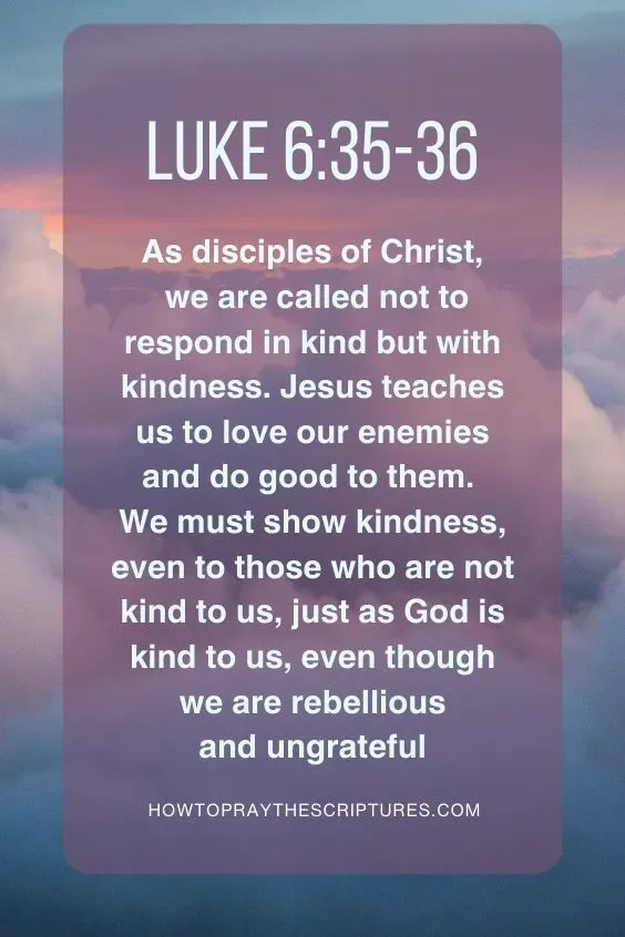 As disciples of Christ, we are called not to respond in kind but with kindness. Jesus teaches us to love our enemies and do good to them. We must show kindness, even to those who are not kind to us, just as God is kind to us, even though we are rebellious and ungrateful (Luke 6:35-36).
