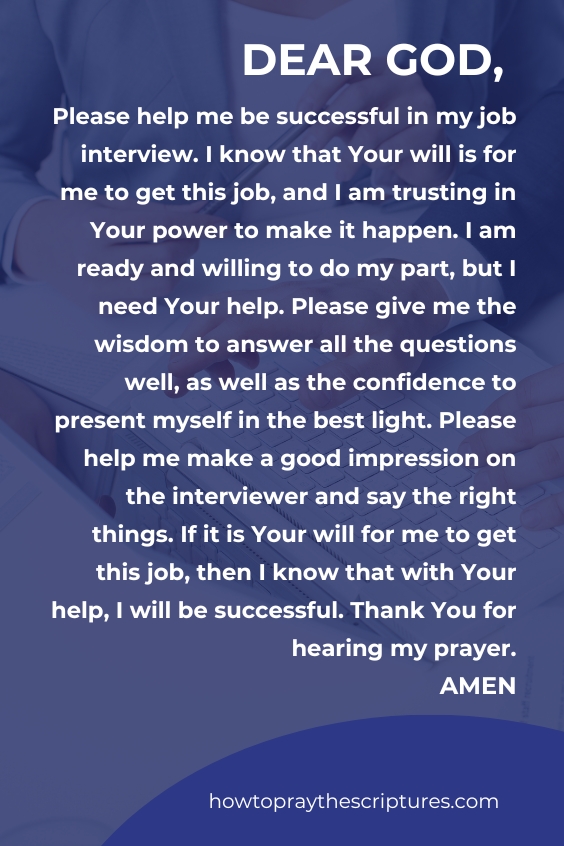 Dear God, Please help me be successful in my job interview. I know that Your will is for me to get this job, and I am trusting in Your power to make it happen. I am ready and willing to do my part, but I need Your help. Please give me the wisdom to answer all the questions well, as well as the confidence to present myself in the best light. Please help me make a good impression on the interviewer and say the right things. If it is Your will for me to get this job, then I know that with Your help, I will be successful. Thank You for hearing my prayer. Amen.