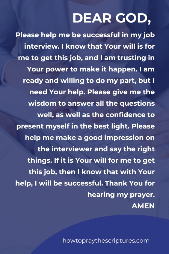 Dear God, Please help me be successful in my job interview. I know that Your will is for me to get this job, and I am trusting in Your power to make it happen. I am ready and willing to do my part, but I need Your help. Please give me the wisdom to answer all the questions well, as well as the confidence to present myself in the best light. Please help me make a good impression on the interviewer and say the right things. If it is Your will for me to get this job, then I know that with Your help, I will be successful. Thank You for hearing my prayer. Amen.