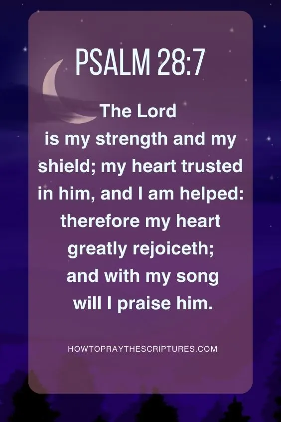 The Lord is my strength and my shield; my heart trusted in him, and I am helped: therefore my heart greatly rejoiceth; and with my song will I praise him. Psalm 28:7