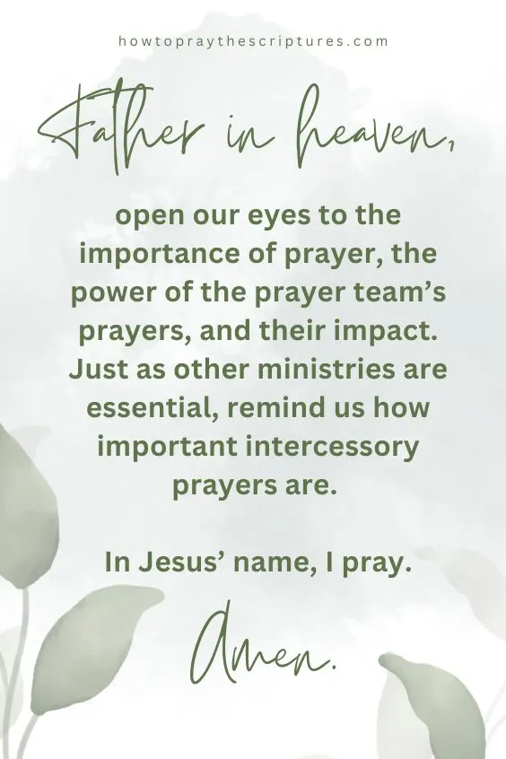 Father in heaven, open our eyes to the importance of prayer, the power of the prayer team&rsquo;s prayers, and their impact. Just as other ministries are essential, remind us how important intercessory prayers are. In Jesus&rsquo; name, I pray. Amen.