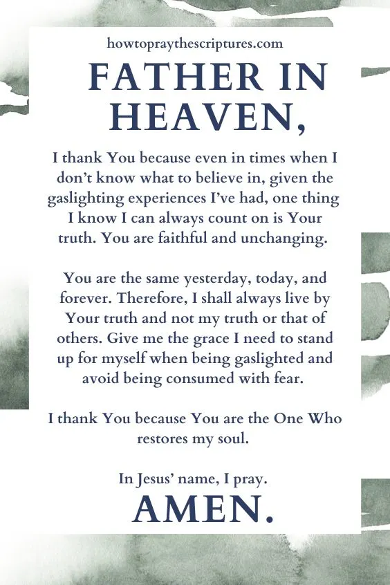 Father in heaven, I thank You because even in times when I don&rsquo;t know what to believe in, given the gaslighting experiences I&rsquo;ve had, one thing I know I can always count on is Your truth. You are faithful and unchanging. You are the same yesterday, today, and forever. Therefore, I shall always live by Your truth and not my truth or that of others. Give me the grace I need to stand up for myself when being gaslighted and avoid being consumed with fear. I thank You because You are the One Who restores my soul. In Jesus&rsquo; name, I pray. Amen.
