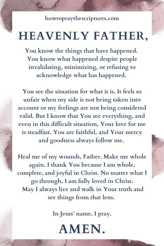 Heavenly Father, You know the things that have happened. You know what happened despite people invalidating, minimizing, or refusing to acknowledge what has happened. You see the situation for what it is. It feels so unfair when my side is not being taken into account or my feelings are not being considered valid. But I know that You see everything, and even in this difficult situation, Your love for me is steadfast. You are faithful, and Your mercy and goodness always follow me. Heal me of my wounds, Father. Make me whole again. I thank You because I am whole, complete, and joyful in Christ. No matter what I go through, I am fully loved in Christ. May I always live and walk in Your truth and see things from that lens. In Jesus&rsquo; name, I pray. Amen.