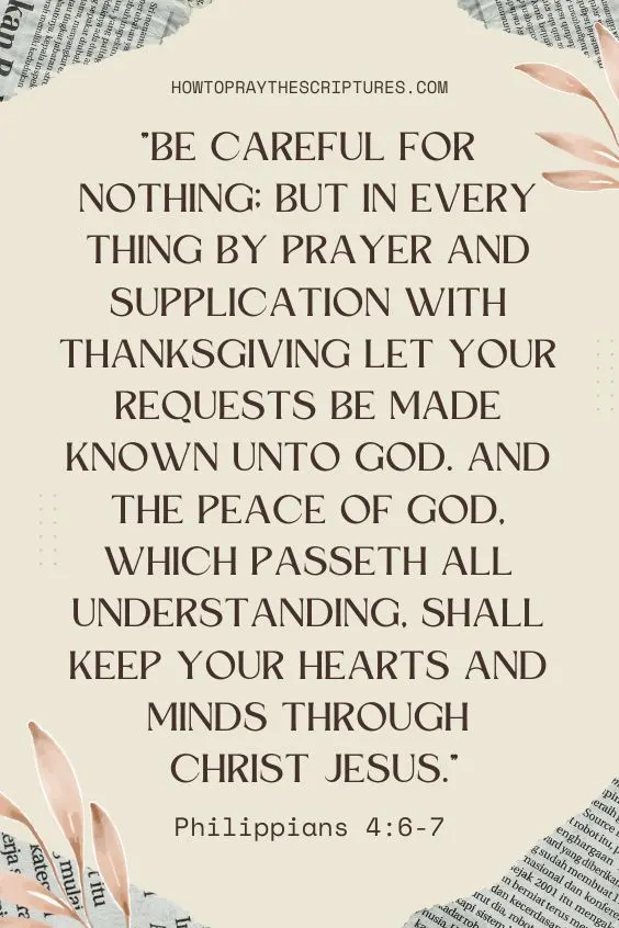Be careful for nothing; but in every thing by prayer and supplication with thanksgiving let your requests be made known unto God. And the peace of God, which passeth all understanding, shall keep your hearts and minds through Christ Jesus. Philippians 4:6-7