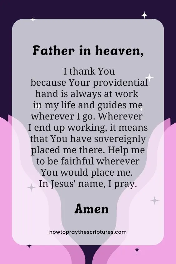 Father in heaven, I thank You because Your providential hand is always at work in my life and guides me wherever I go. Wherever I end up working, it means that You have sovereignly placed me there. Help me to be faithful wherever You would place me. In Jesus' name, I pray. Amen.