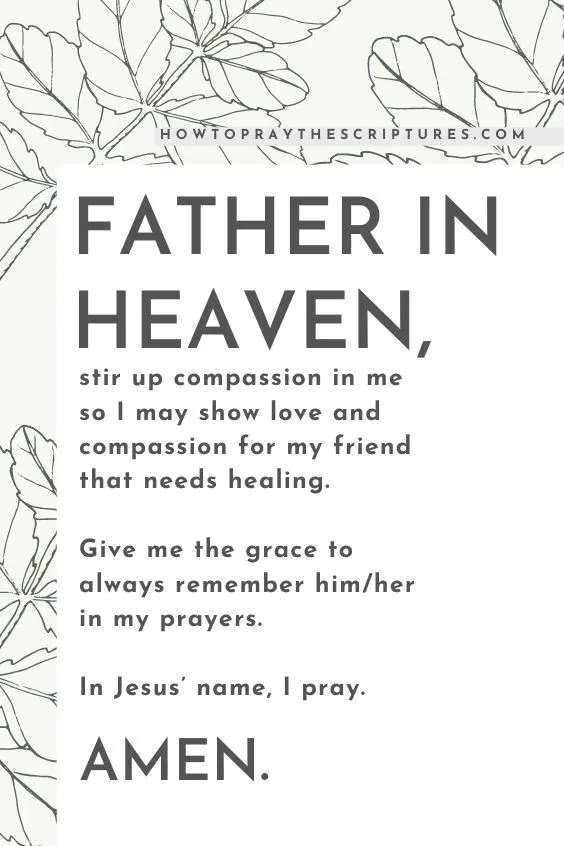 Father in heaven, stir up compassion in me so I may show love and compassion for my friend that needs healing. Give me the grace to always remember him/her in my prayers. In Jesus&rsquo; name, I pray. Amen.