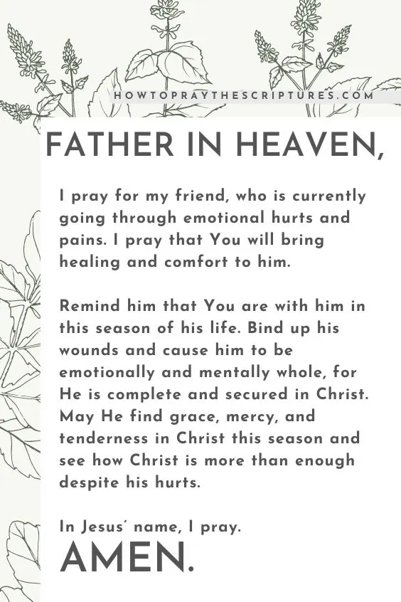Father in heaven, I pray for my friend, who is currently going through emotional hurts and pains. I pray that You will bring healing and comfort to him. Remind him that You are with him in this season of his life. Bind up his wounds and cause him to be emotionally and mentally whole, for He is complete and secured in Christ. May He find grace, mercy, and tenderness in Christ this season and see how Christ is more than enough despite his hurts. In Jesus&rsquo; name, I pray. Amen.