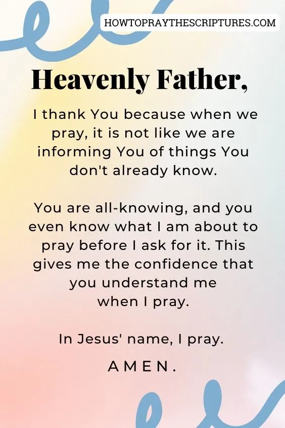 Heavenly Father, I thank You because when we pray, it is not like we are informing You of things You don't already know. You are all-knowing, and you even know what I am about to pray before I ask for it. This gives me the confidence that you understand me when I pray. In Jesus' name, I pray. Amen.
