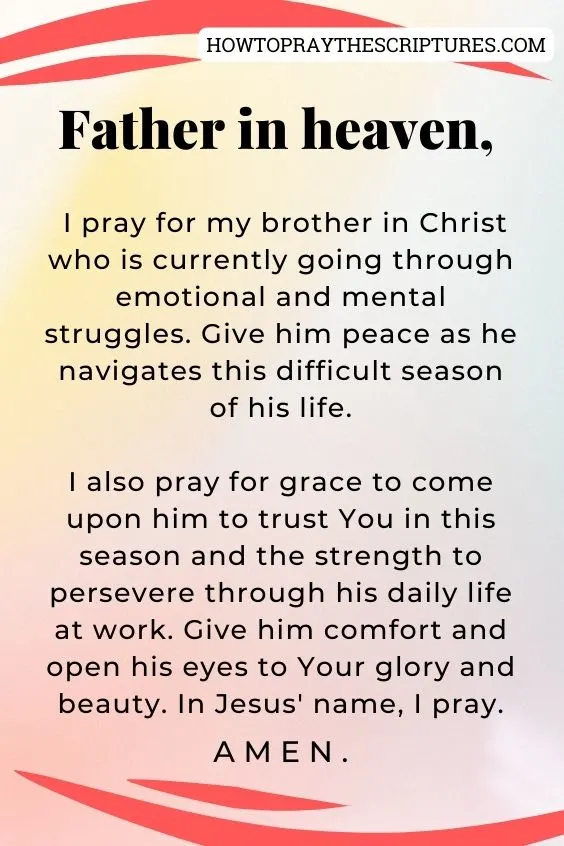 Father in heaven, I pray for my brother in Christ who is currently going through emotional and mental struggles. Give him peace as he navigates this difficult season of his life. I also pray for grace to come upon him to trust You in this season and the strength to persevere through his daily life at work. <a href=