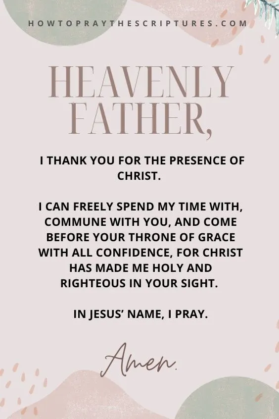 Heavenly Father, I thank You for the presence of Christ. I can freely spend my time with, commune with You, and come before Your throne of grace with all confidence, for Christ has made me holy and righteous in Your sight. In Jesus&rsquo; name, I pray. Amen.