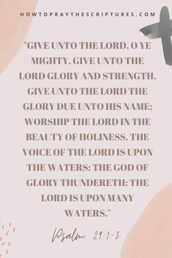 Give unto the Lord, O ye mighty, give unto the Lord glory and strength. Give unto the Lord the glory due unto his name; worship the Lord in the beauty of holiness. The voice of the Lord is upon the waters: the God of glory thundereth: the Lord is upon many waters.Psalm 29:1-