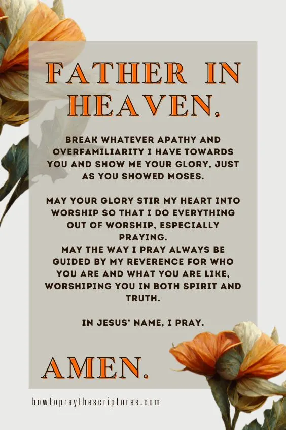 Father in heaven, break whatever apathy and overfamiliarity I have towards You and show me Your glory, just as You showed Moses. May Your glory stir my heart into worship so that I do everything out of worship, especially praying. May the way I pray always be guided by my reverence for who You are and what You are like, worshiping You in both spirit and truth. In Jesus&rsquo; name, I pray. Amen.