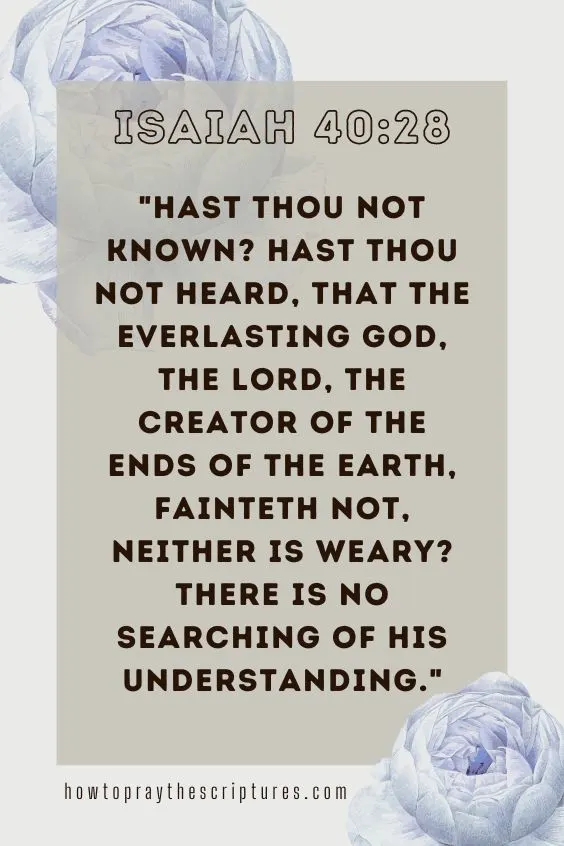 Hast thou not known? hast thou not heard, that the everlasting God, the LORD, the Creator of the ends of the earth, fainteth not, neither is weary? there is no searching of his understanding. Isaiah 40:28