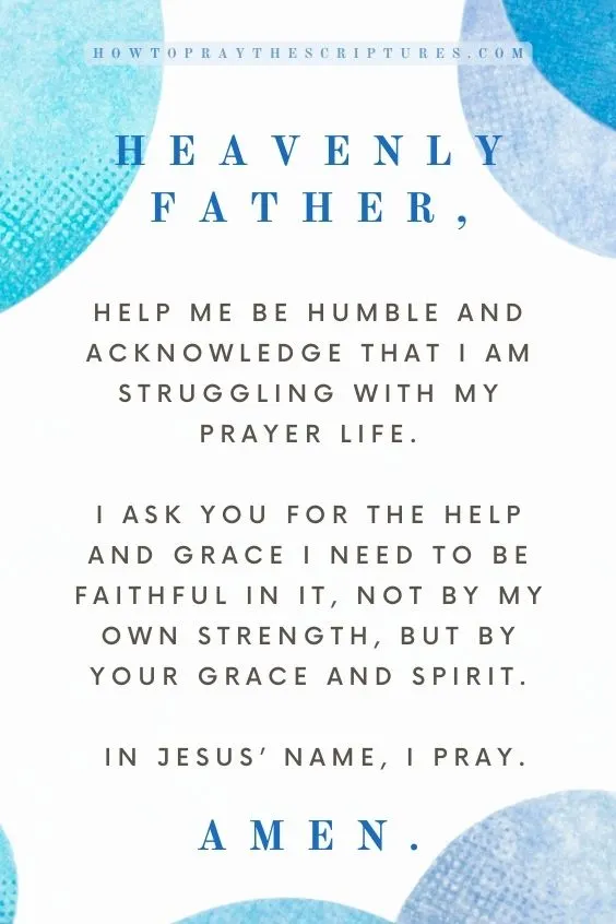Heavenly Father, help me be humble and acknowledge that I am struggling with my prayer life. I ask You for the help and grace I need to be faithful in it, not by my own strength, but by Your grace and Spirit. In Jesus&rsquo; name, I pray. Amen.